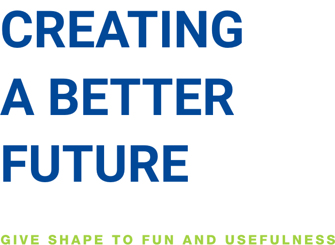 CREATING A BETTER FUTURE GIVE SHAPE TO FUN AND USEFULNESS